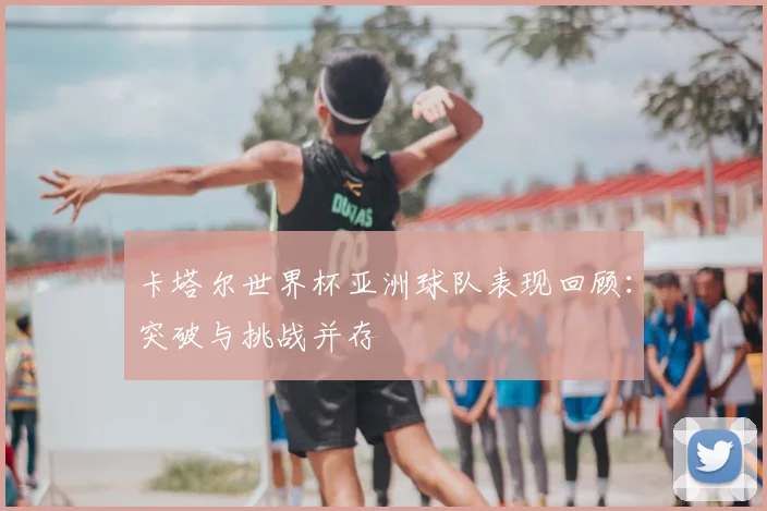 卡塔尔世界杯亚洲球队表现回顾：突破与挑战并存