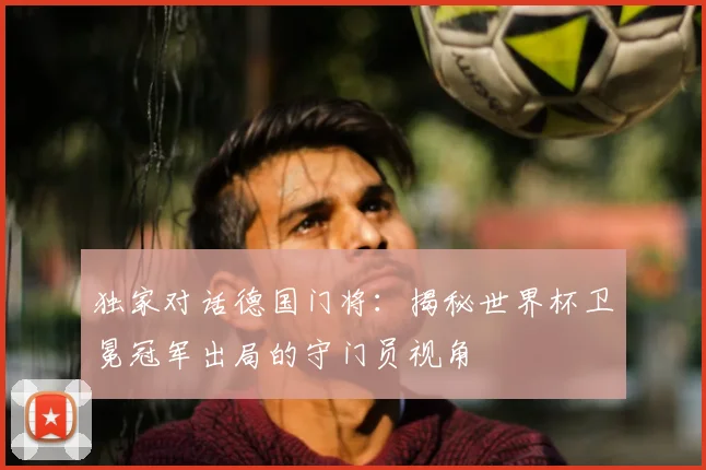 独家对话德国门将:揭秘世界杯卫冕冠军出局的守门员视角
