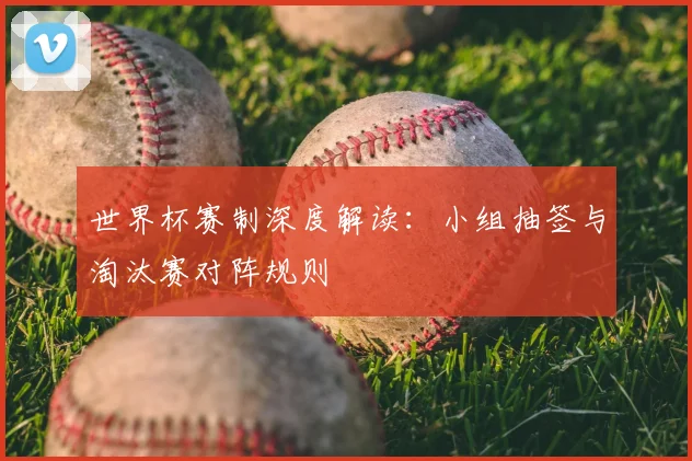 世界杯赛制深度解读：小组抽签与淘汰赛对阵规则