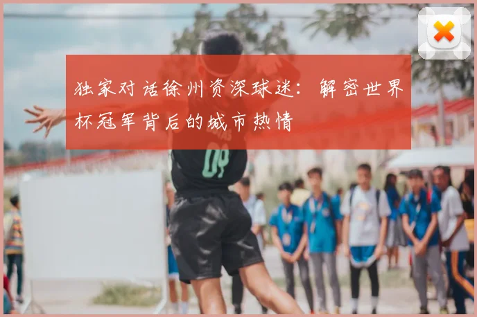 独家对话徐州资深球迷：解密世界杯冠军背后的城市热情