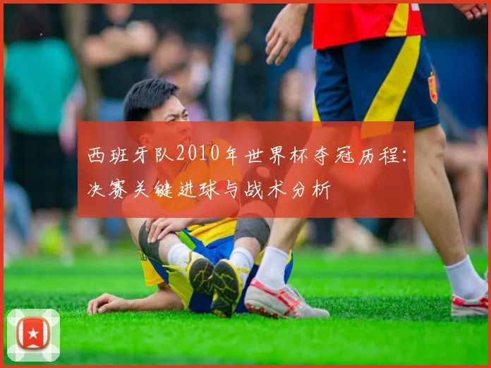 西班牙队2010年世界杯夺冠历程：决赛关键进球与战术分析
