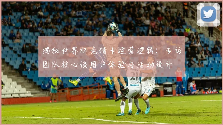 揭秘世界杯竞猜卡运营逻辑：专访团队核心谈用户体验与活动设计