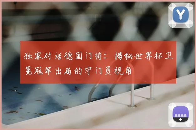 独家对话德国门将:揭秘世界杯卫冕冠军出局的守门员视角