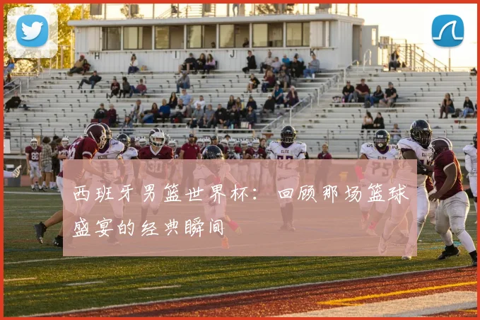 西班牙男篮世界杯：回顾那场篮球盛宴的经典瞬间