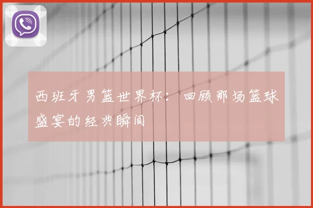 西班牙男篮世界杯：回顾那场篮球盛宴的经典瞬间
