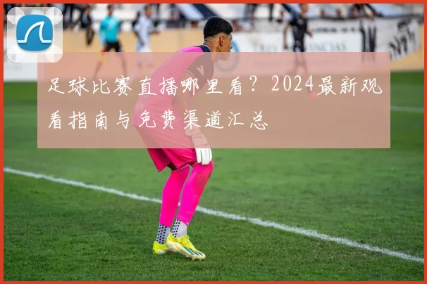 足球比赛直播哪里看?2024最新观看指南与免费渠道汇总