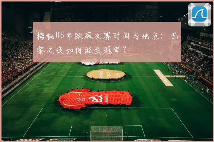 揭秘06年欧冠决赛时间与地点：巴黎之夜如何诞生冠军？