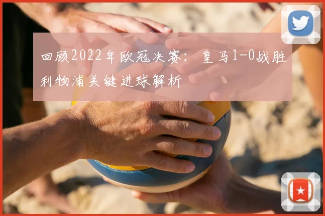 回顾2022年欧冠决赛:皇马1-0战胜利物浦关键进球解析