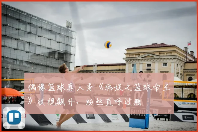 偶像篮球真人秀《韩娱之篮球帝王》收视飙升，粉丝直呼过瘾