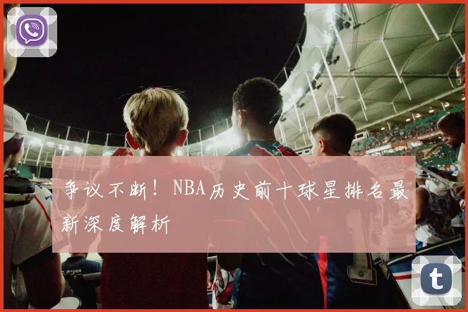 争议不断！NBA历史前十球星排名最新深度解析