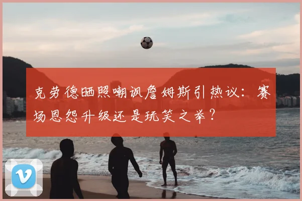 克劳德晒照嘲讽詹姆斯引热议:赛场恩怨升级还是玩笑之举?