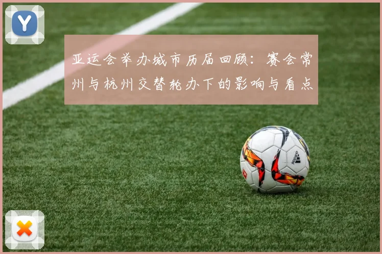 亚运会举办城市历届回顾：赛会常州与杭州交替轮办下的影响与看点