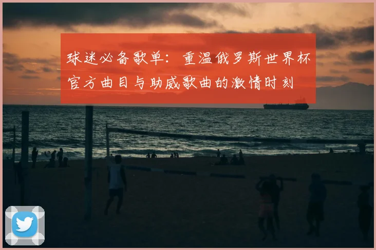 球迷必备歌单：重温俄罗斯世界杯官方曲目与助威歌曲的激情时刻