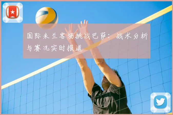国际米兰客场挑战巴萨：战术分析与赛况实时报道