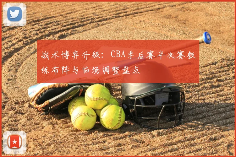 战术博弈升级：CBA季后赛半决赛教练布阵与临场调整盘点