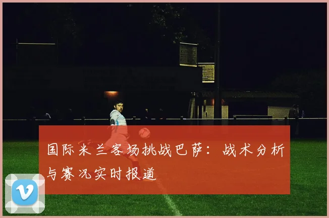 国际米兰客场挑战巴萨：战术分析与赛况实时报道