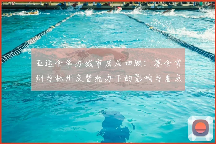 亚运会举办城市历届回顾：赛会常州与杭州交替轮办下的影响与看点