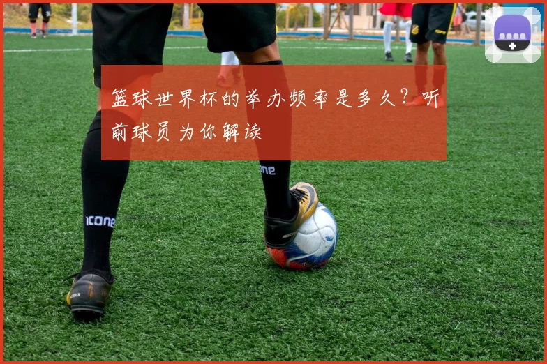 篮球世界杯的举办频率是多久？听前球员为你解读
