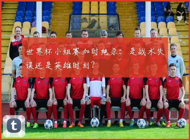 世界杯小组赛加时绝杀：是战术失误还是英雄时刻？